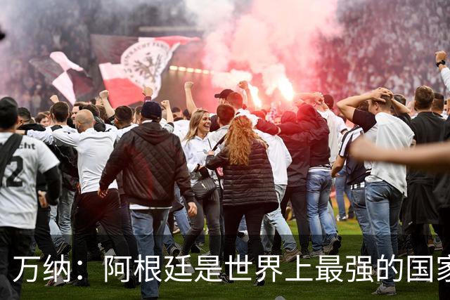 万纳：阿根廷是世界上最强的国家队之一，表现完全符合我们的预期